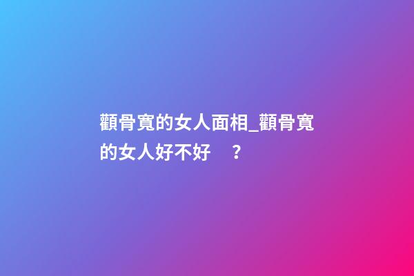 顴骨寬的女人面相_顴骨寬的女人好不好？